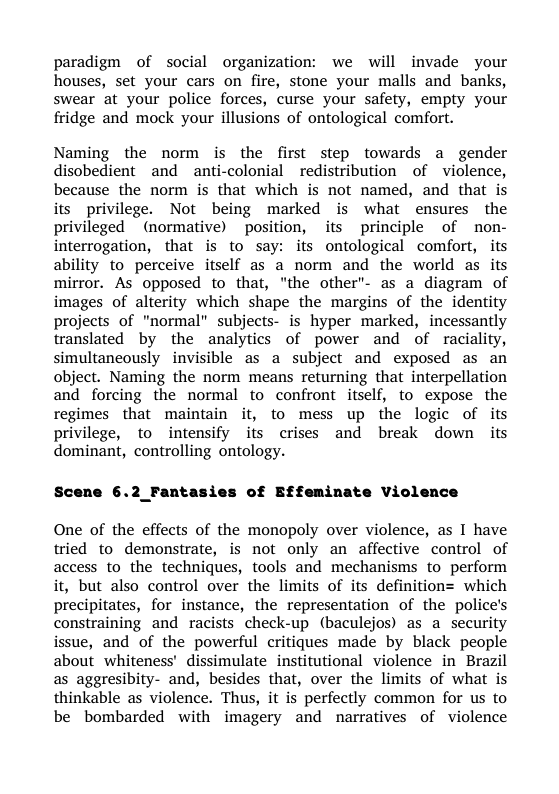 paradigm of social organization: we will invade your houses, set your cars on fire, stone your malls and banks, swear at your police forces, curse your safety, empty your fridge and mock your illusions of ontological comfort.  Naming the norm is the first step towards a gender disobedient and anti-colonial _redistribution of violence, because the norm is that which is not named, and that is its privilege. Not being marked is what ensures the privileged (normative) position, its principle of non- interrogation, that is to say: its ontological comfort, its ability to perceive itself as a norm and the world as its mirror. As opposed to that, "the other- as a diagram of images of alterity which shape the margins of the identity projects of "normal” subjects- is hyper marked, incessantly translated by the analytics of power and of raciality, simultaneously invisible as a subject and exposed as an object. Naming the norm means returning that interpellation and forcing the normal to confront itself, to expose the regimes that maintain it, to mess up the logic of its privilege, to intensify its crises and break down its dominant, controlling ontology.  of Effeminate Violence  6.2_Fantas.  One of the effects of the monopoly over violence, as I have tried to demonstrate, is not only an affective control of access to the techniques, tools and mechanisms to perform it, but also control over the limits of its definition= which precipitates, for instance, the representation of the police’s constraining and racists check-up (baculejos) as a security issue, and of the powerful critiques made by black people about whiteness’ dissimulate institutional violence in Brazil as aggresibity- and, besides that, over the limits of what is thinkable as violence. Thus, it is perfectly common for us to be bombarded with imagery and narratives of violence 
